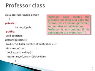 class professor:public person {  private: int no_of_pub; public: void getdata() { person::getname(); cout<<"\n Enter number of publications...."; cin>>no_of_pub;  } bool is_outstanding() { return ( no_of_pub>10)?true:false; } }; 15- Professor class creates the getdata() function and calls the person class function getname() and number of publications. Professor is outstanding if his publications are more than 10. 