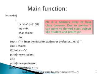 int main() { person* ptr[100]; int n=0; char choice; do{ cout<<"\n Enter the data for student or professor....(s/p)  "; cin>>choice; if(choice=='s') ptr[n]=new student; else ptr[n]=new professor; ptr[n]->getdata(); n++;  cout<<"\n Do you want to enter more (y/n)...."; cin>>choice; }while(choice!='n'); 15- Ptr is a pointers array of base class (person). Due to pointer it can point to derived class objects like student and professor. 