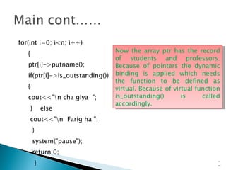 for(int i=0; i<n; i++) { ptr[i]->putname(); if(ptr[i]->is_outstanding()) { cout<<"\n cha giya  "; }  else cout<<"\n  Farig ha "; } system("pause"); return 0; } 15- Now the array ptr has the record of students and professors. Because of pointers the dynamic binding is applied which needs the function to be defined as virtual. Because of virtual function is_outstanding() is called accordingly. 