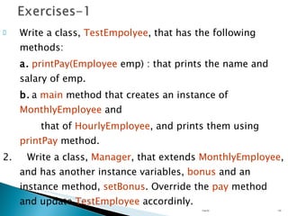 Write a class,  TestEmpolyee , that has the following methods: a. printPay(Employee  emp) : that prints the name and salary of emp. b. a  main  method that creates an instance of  MonthlyEmployee  and   that of  HourlyEmployee , and prints them using  printPay  method. 2.  Write a class,  Manager , that extends  MonthlyEmployee , and has another instance variables,  bonus  and an instance method,  setBonus . Override the  pay  method and update  TestEmployee  accordinly. Unit 02 