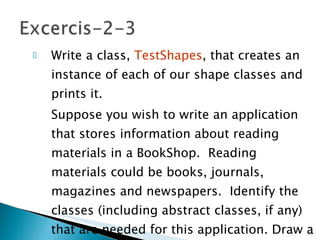 Write a class,  TestShapes , that creates an instance of each of our shape classes and prints it. Suppose you wish to write an application that stores information about reading materials in a BookShop.  Reading materials could be books, journals, magazines and newspapers.  Identify the classes (including abstract classes, if any) that are needed for this application. Draw a class diagram for the classes and implement them.  15- 