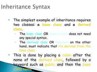 The simplest example of inheritance requires two classes:  a  base class   and  a  derived class .  The  base class  OR  super-class  does not need any special syntax.  The  derived class  OR  subclass  on the other hand, must indicate that  it’s derived from the base class. This is done by placing a  colon  after the name of the  derived class , followed by a keyword such as  public  and then the  base class name . 