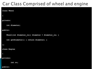 class Wheel { private: int diameter; public: Wheel(int diameter_in){ diameter = diameter_in; } int getDiameter() { return diameter; } }; class Engine  { private: int cc; public: Engine(int cc_in)  { cc = cc_in; } int getCC()return cc; } }; 