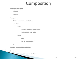 HL Composition means same as  - contains - is part of Example 1. Point can be a sub component of Circle. class Circle { public: Circle(float x0=0.0, float y0=0.0, r0=0.0); Circle(const Point &cp0, r0=0.0); private: float r; Point cp;  //sub component }; Constuctor implementation on the next page.   Example 2. Date can be used as a data member in class Person: class Person {   public:   Person(const string& name, int year,  int month, int day);   Person(const string& name, const Date& bd);   private:   string name;  // sub component 1   Date birthDay;  // sub component 2 }; 
