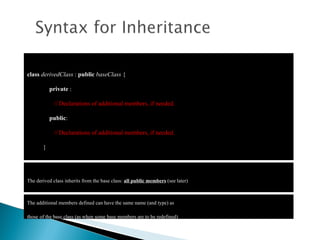 class   derivedClass  :  public   baseClass  {  private  : // Declarations of additional members, if needed.  public : // Declarations of additional members, if needed. } The derived class inherits from the base class:  all public members  (see later) The additional members defined can have the same name (and type) as those   of the base class (as when some base members are to be redefined)  