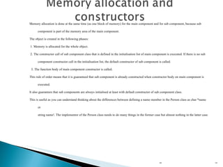 HL Memory allocation is done at the same time (as one block of memory) for the main component and for sub component, because sub component is part of the memory area of the main component. The object is created in the following phases: 1. Memory is allocated for the whole object. 2. The constructor call of sub component class that is defined in the initialisation list of main component is executed. If there is no sub component constructor call in the initialisation list, the default constructor of sub component is called.  3. The function body of main component constructor is called. This rule of order means that it is guaranteed that sub component is already constructed when constructor body on main component is executed. It also guarantees that sub components are always initialised at least with default constructor of sub component class. This is useful as you can understand thinking about the differences between defining a name member in the Person class as char *name or  string name!. The implementor of the Person class needs to do many things in the former case but almost nothing in the latter case. 