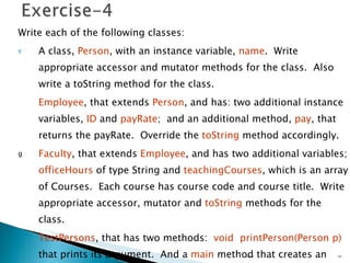 Write each of the following classes: A class,  Person , with an instance variable,  name .  Write appropriate accessor and mutator methods for the class.  Also write a toString method for the class. Employee , that extends  Person , and has: two additional instance variables,  ID  and  payRate ;  and an additional method,  pay , that returns the payRate.  Override the  toString  method accordingly. Faculty , that extends  Employee , and has two additional variables;  officeHours  of type String and  teachingCourses , which is an array of Courses.  Each course has course code and course title.  Write appropriate accessor, mutator and  toString  methods for the class. TestPersons , that has two methods:  void   printPerson(Person p)   that prints its argument.  And a  main  method that creates an instance of each of the above classes and prints it using printPerson method.  Unit 01 