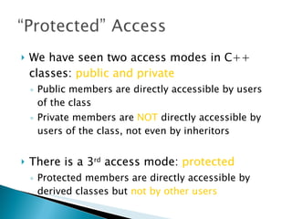 We have seen two access modes in C++ classes:  public and private Public members are directly accessible by users of the class Private members are  NOT  directly accessible by users of the class, not even by inheritors  There is a 3 rd  access mode:  protected Protected members are directly accessible by derived classes but  not by other users 