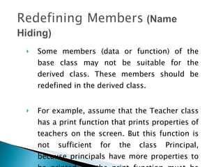 Some members (data or function) of the base class may not be suitable for the derived class. These members should be redefined in the derived class.  For example, assume that the Teacher class has a print function that prints properties of teachers on the screen. But this function is not sufficient for the class Principal, because principals have more properties to be printed. So the print function must be redefined . 