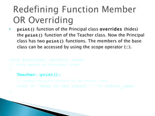 print()  function of the Principal class  overrides  (hides) the  print()  function of the Teacher class. Now the Principal class has two  print()  functions. The members of the base class can be accessed by using the scope operator ( :: ).  void Principal::print() const  // Print method of Principal class { Teacher::print(); // invokes the print function of the teacher class cout << "Name of the school: " << school_name; } 