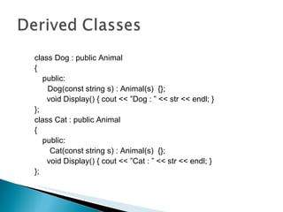 class Dog : public Animal { public: Dog(const string s) : Animal(s)  {};   void Display() { cout << ”Dog : ” << str << endl; } };  class Cat : public Animal { public: Cat(const string s) : Animal(s)  {};   void Display() { cout << ”Cat : ” << str << endl; } }; 