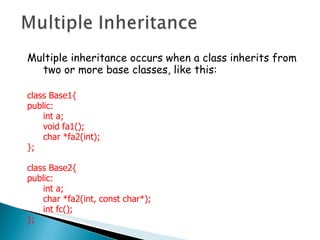 Multiple inheritance occurs when a class inherits from two or more base classes, like this: class Base1{ public: int a; void fa1(); char *fa2(int); }; class Base2{ public: int a; char *fa2(int, const char*); int fc(); }; 