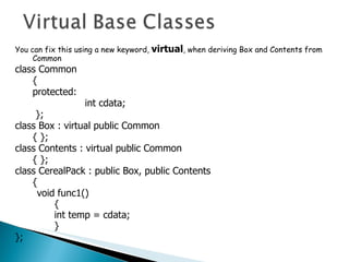 You can fix this using a new keyword,  virtual , when deriving Box and Contents from Common class Common { protected: int cdata;   }; class Box : virtual public Common { }; class Contents : virtual public Common { }; class CerealPack : public Box, public Contents {  void func1() { int temp = cdata;  } }; 