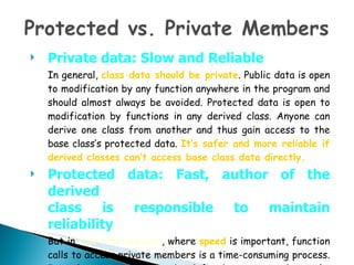 Private data: Slow and Reliable In general,  class data should be private . Public data is open to modification by any function anywhere in the program and should almost always be avoided. Protected data is open to modification by functions in any derived class. Anyone can derive one class from another and thus gain access to the base class’s protected data.  It’s safer and more reliable if derived classes can’t access base class data directly. Protected data: Fast, author of the derived class is responsible to maintain reliability But in  real-time systems , where  speed  is important, function calls to access private members is a time-consuming process. In such systems data may be defined as protected to make derived classes access data directly and faster. 