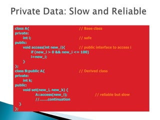 class A{  // Base class private: int i;  // safe public: void access(int new_i){  // public interface to access i if (new_i > 0 && new_i <= 100) i=new_i; } }; class B:public A{  // Derived class private: int k; public: void set(new_i, new_k) {   A::access(new_i);  // reliable but slow   //…….continuation } }; 