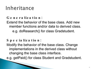 Generalization : Extend the behavior of the base class. Add new member functions and/or data to derived class. e.g.  doResearch()  for class  Gradstudent . Specialization : Modify the behavior of the base class. Change implementations in the derived class without  changing the base class interface. e.g.  getPaid()  for class  Student  and  Gradstudent . 