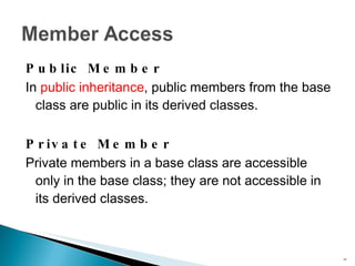 Public Member In  public inheritance , public members from the base class are public in its derived classes. Private Member Private members in a base class are accessible only in the base class; they are not accessible in its derived classes. 