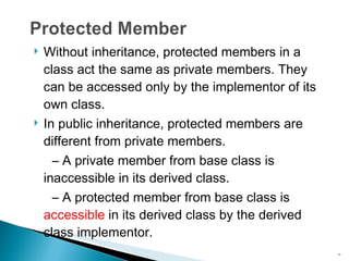 Without inheritance, protected members in a class act the same as private members. They can be accessed only by the implementor of its own class. In public inheritance, protected members are different from private members. –  A private member from base class is inaccessible in its derived class. –  A protected member from base class is  accessible  in its derived class by the derived class implementor. 
