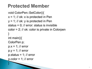 void ColorPen::SetColor(){ x = 1; // ok: x is protected in Pen y = 1; // ok: y is protected in Pen status = 0; // error: status is invisible color = 2; // ok: color is private in Colorpen } int main(){ ColorPen p; p.x = 1; // error p.y = 1; // error p.status = 1; // error p.color = 1; // error } 