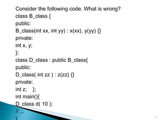 Consider the following code. What is wrong? class B_class { public: B_class(int xx, int yy) : x(xx), y(yy) {} private: int x, y; }; class D_class : public B_class{ public: D_class( int zz ) : z(zz) {} private: int z;  }; int main(){ D_class d( 10 ); // ... } 