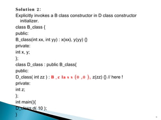 Solution 2: Explicitly invokes a  B class  constructor in  D class  constructor initializer. class B_class { public: B_class(int xx, int yy) : x(xx), y(yy) {} private: int x, y; }; class D_class : public B_class{ public: D_class( int zz ) :  B_class(0,0),  z(zz) {} // here ! private: int z; }; int main(){ D_class d( 10 ); } 