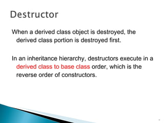 When a derived class object is destroyed, the derived class portion is destroyed first. In an inheritance hierarchy, destructors execute in a  derived class to base class  order, which is the reverse order of constructors. 