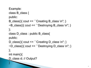 Example: class B_class { public: B_class(){ cout << ``Creating B_class \n''; } ~B_class(){ cout << ``Destroying B_class \n''; } }; class D_class : public B_class{ public: D_class(){ cout << ``Creating D_class \n''; } ~D_class(){ cout << ``Destroying D_class \n''; } }; int main(){ D_class d; // Output? } 