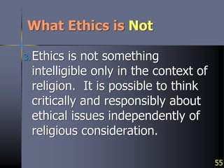 55
What Ethics is Not
3.Ethics is not something
intelligible only in the context of
religion. It is possible to think
critically and responsibly about
ethical issues independently of
religious consideration.
 