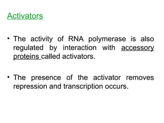 Activators
• The activity of RNA polymerase is also
regulated by interaction with accessory
proteins called activators.
• The presence of the activator removes
repression and transcription occurs.
 