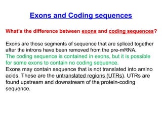 Exons and Coding sequences
What’s the difference between exons and coding sequences?
Exons are those segments of sequence that are spliced together
after the introns have been removed from the pre-mRNA.
The coding sequence is contained in exons, but it is possible
for some exons to contain no coding sequence.
Exons may contain sequence that is not translated into amino
acids. These are the untranslated regions (UTRs). UTRs are
found upstream and downstream of the protein-coding
sequence.
 