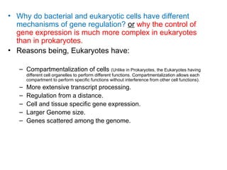 • Why do bacterial and eukaryotic cells have different
mechanisms of gene regulation? or why the control of
gene expression is much more complex in eukaryotes
than in prokaryotes.
• Reasons being, Eukaryotes have:
– Compartmentalization of cells (Unlike in Prokaryotes, the Eukaryotes having
different cell organelles to perform different functions. Compartmentalization allows each
compartment to perform specific functions without interference from other cell functions).
– More extensive transcript processing.
– Regulation from a distance.
– Cell and tissue specific gene expression.
– Larger Genome size.
– Genes scattered among the genome.
 