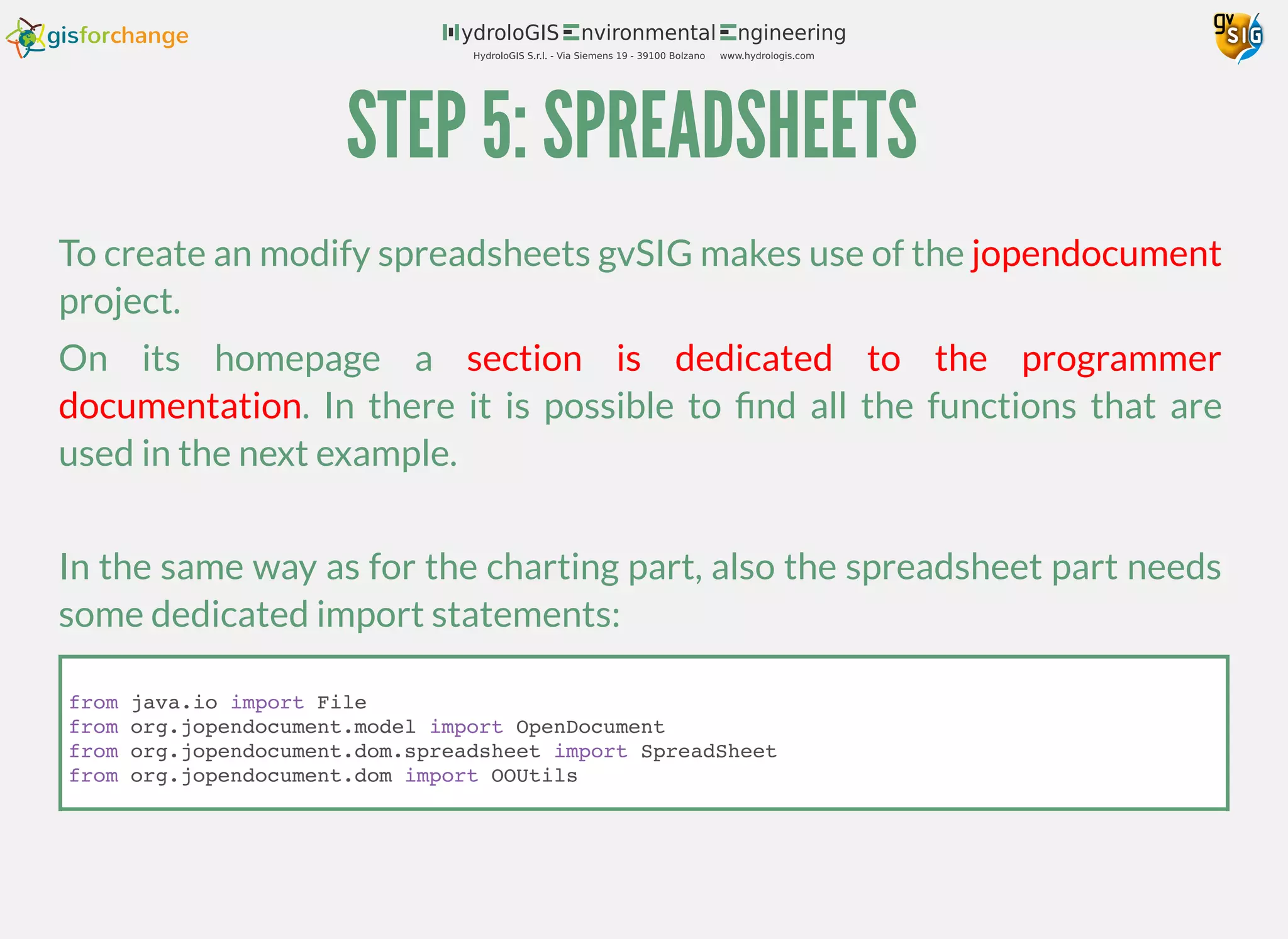 STEP 5: SPREADSHEETS
To create an modify spreadsheets gvSIG makes use of the
project.
On its homepage a
. In there it is possible to ﬁnd all the functions that are
used in the next example.
In the same way as for the charting part, also the spreadsheet part needs
some dedicated import statements:
jopendocument
section is dedicated to the programmer
documentation
from java.io import File
from org.jopendocument.model import OpenDocument
from org.jopendocument.dom.spreadsheet import SpreadSheet
from org.jopendocument.dom import OOUtils
 