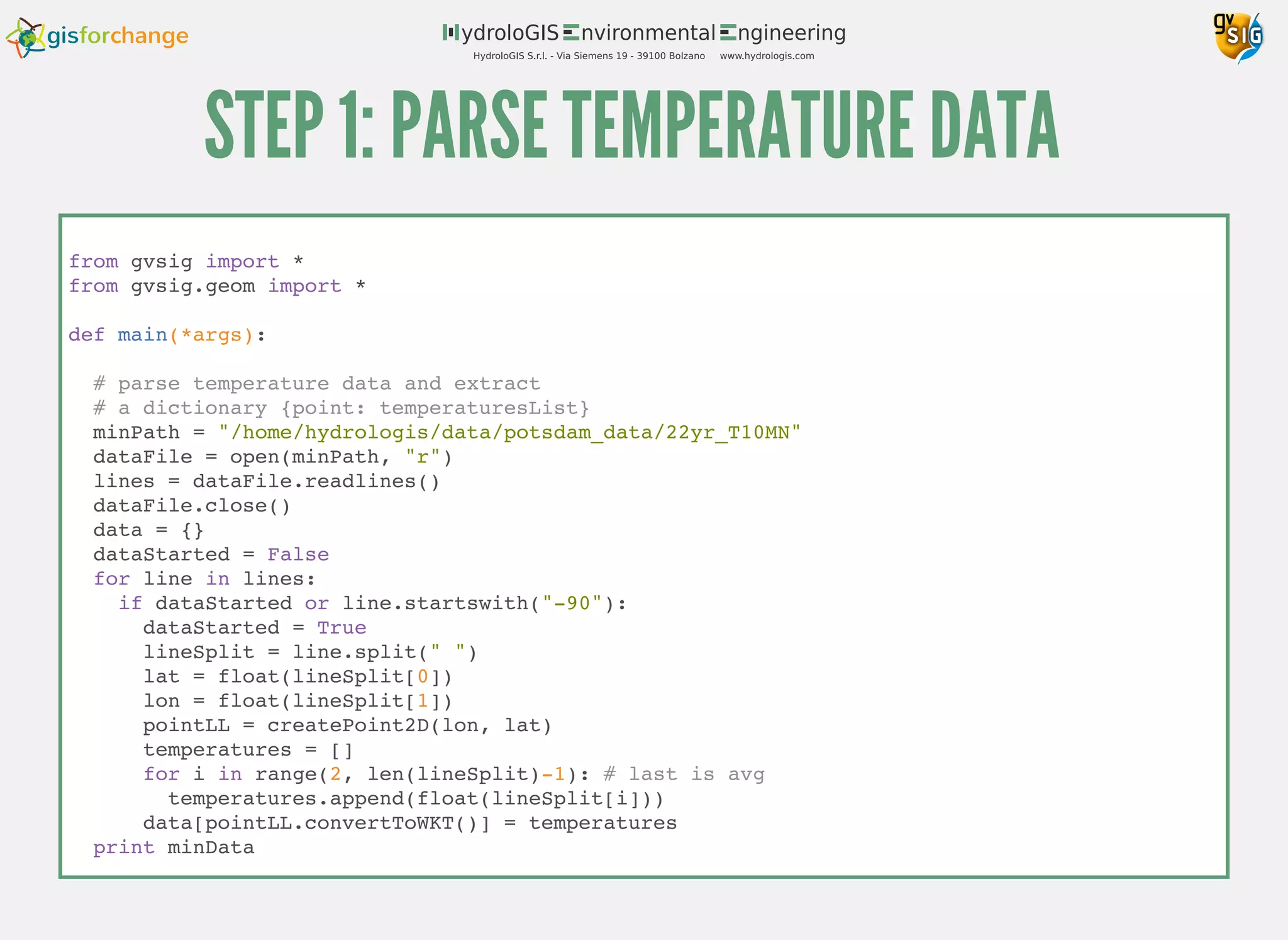 STEP 1: PARSE TEMPERATURE DATA
from gvsig import *
from gvsig.geom import *
def main(*args):
# parse temperature data and extract
# a dictionary {point: temperaturesList}
minPath = "/home/hydrologis/data/potsdam_data/22yr_T10MN"
dataFile = open(minPath, "r")
lines = dataFile.readlines()
dataFile.close()
data = {}
dataStarted = False
for line in lines:
if dataStarted or line.startswith("-90"):
dataStarted = True
lineSplit = line.split(" ")
lat = float(lineSplit[0])
lon = float(lineSplit[1])
pointLL = createPoint2D(lon, lat)
temperatures = []
for i in range(2, len(lineSplit)-1): # last is avg
temperatures.append(float(lineSplit[i]))
data[pointLL.convertToWKT()] = temperatures
print minData
 