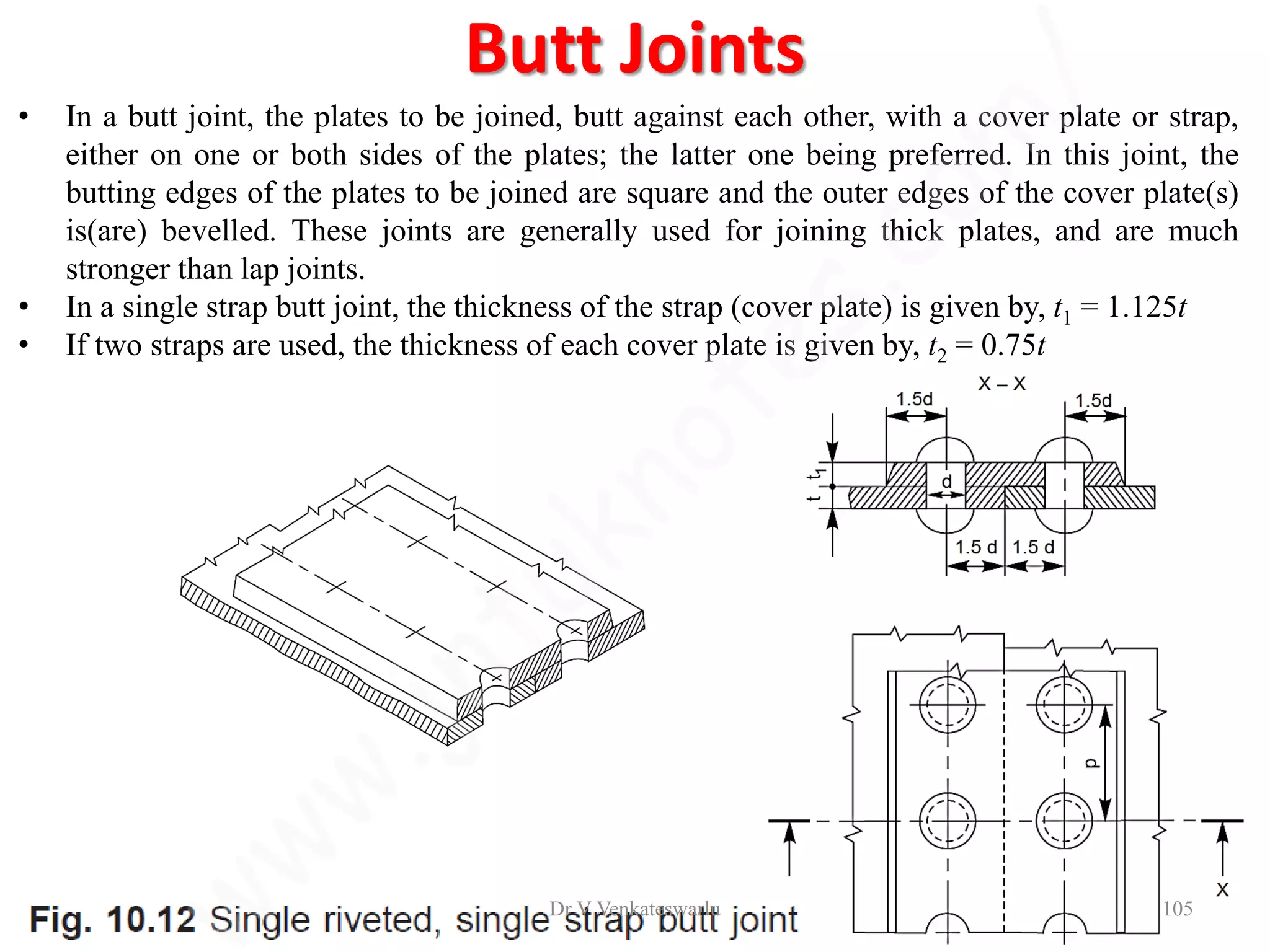 Butt Joints
• In a butt joint, the plates to be joined, butt against each other, with a cover plate or strap,
either on one or both sides of the plates; the latter one being preferred. In this joint, the
butting edges of the plates to be joined are square and the outer edges of the cover plate(s)
is(are) bevelled. These joints are generally used for joining thick plates, and are much
stronger than lap joints.
• In a single strap butt joint, the thickness of the strap (cover plate) is given by, t1 = 1.125t
• If two straps are used, the thickness of each cover plate is given by, t2 = 0.75t
Dr V Venkateswarlu 105
 