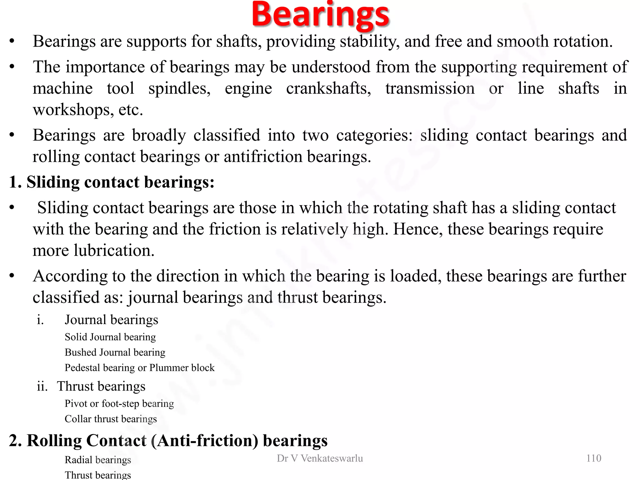 Bearings
• Bearings are supports for shafts, providing stability, and free and smooth rotation.
• The importance of bearings may be understood from the supporting requirement of
machine tool spindles, engine crankshafts, transmission or line shafts in
workshops, etc.
• Bearings are broadly classified into two categories: sliding contact bearings and
rolling contact bearings or antifriction bearings.
1. Sliding contact bearings:
• Sliding contact bearings are those in which the rotating shaft has a sliding contact
with the bearing and the friction is relatively high. Hence, these bearings require
more lubrication.
• According to the direction in which the bearing is loaded, these bearings are further
classified as: journal bearings and thrust bearings.
i. Journal bearings
Solid Journal bearing
Bushed Journal bearing
Pedestal bearing or Plummer block
ii. Thrust bearings
Pivot or foot-step bearing
Collar thrust bearings
2. Rolling Contact (Anti-friction) bearings
Radial bearings
Thrust bearings
Dr V Venkateswarlu 110
 