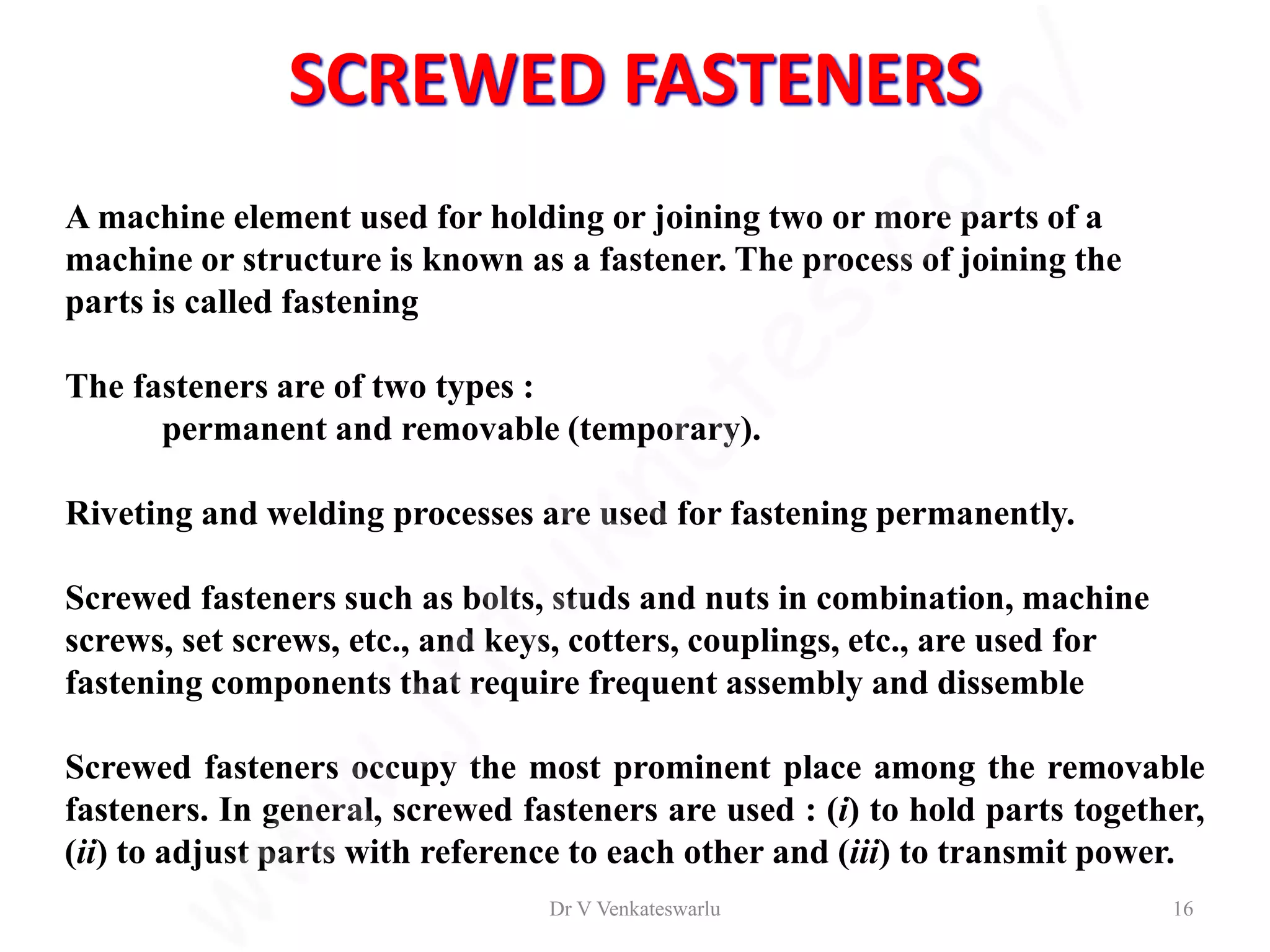 A machine element used for holding or joining two or more parts of a
machine or structure is known as a fastener. The process of joining the
parts is called fastening
The fasteners are of two types :
permanent and removable (temporary).
Riveting and welding processes are used for fastening permanently.
Screwed fasteners such as bolts, studs and nuts in combination, machine
screws, set screws, etc., and keys, cotters, couplings, etc., are used for
fastening components that require frequent assembly and dissemble
Screwed fasteners occupy the most prominent place among the removable
fasteners. In general, screwed fasteners are used : (i) to hold parts together,
(ii) to adjust parts with reference to each other and (iii) to transmit power.
SCREWED FASTENERS
Dr V Venkateswarlu 16
 