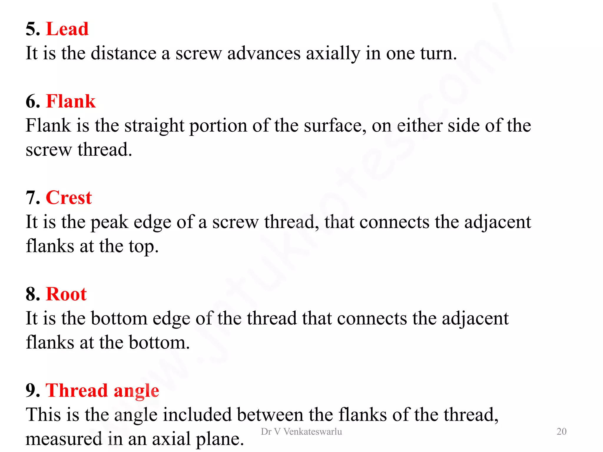 5. Lead
It is the distance a screw advances axially in one turn.
6. Flank
Flank is the straight portion of the surface, on either side of the
screw thread.
7. Crest
It is the peak edge of a screw thread, that connects the adjacent
flanks at the top.
8. Root
It is the bottom edge of the thread that connects the adjacent
flanks at the bottom.
9. Thread angle
This is the angle included between the flanks of the thread,
measured in an axial plane.
Dr V Venkateswarlu 20
 