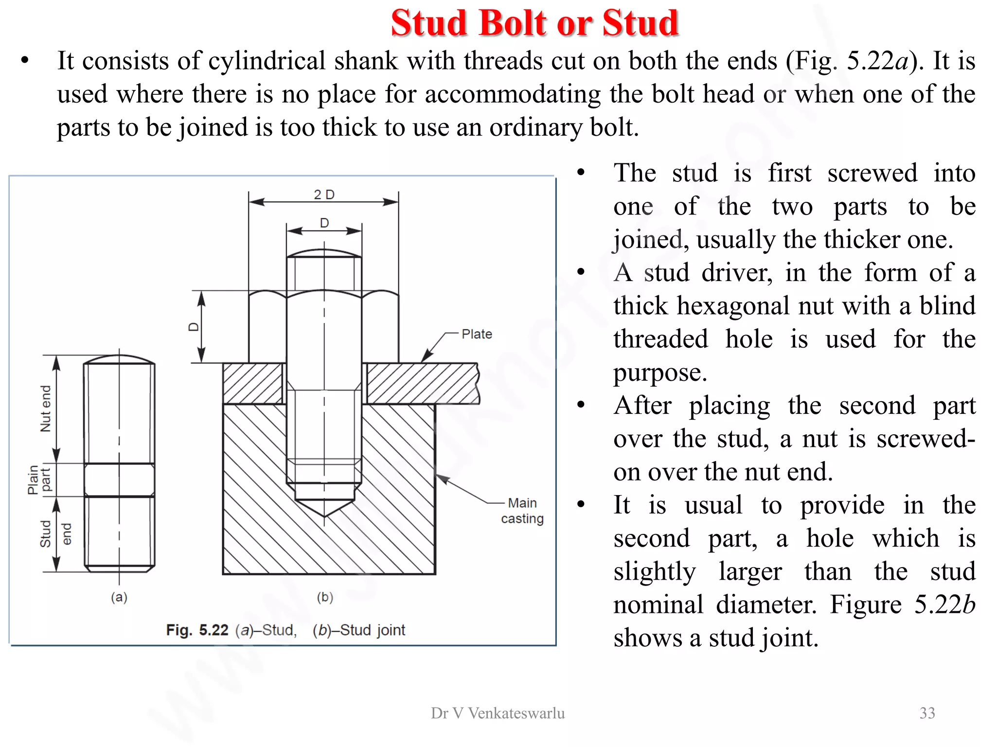 • It consists of cylindrical shank with threads cut on both the ends (Fig. 5.22a). It is
used where there is no place for accommodating the bolt head or when one of the
parts to be joined is too thick to use an ordinary bolt.
• The stud is first screwed into
one of the two parts to be
joined, usually the thicker one.
• A stud driver, in the form of a
thick hexagonal nut with a blind
threaded hole is used for the
purpose.
• After placing the second part
over the stud, a nut is screwed-
on over the nut end.
• It is usual to provide in the
second part, a hole which is
slightly larger than the stud
nominal diameter. Figure 5.22b
shows a stud joint.
Stud Bolt or Stud
Dr V Venkateswarlu 33
 