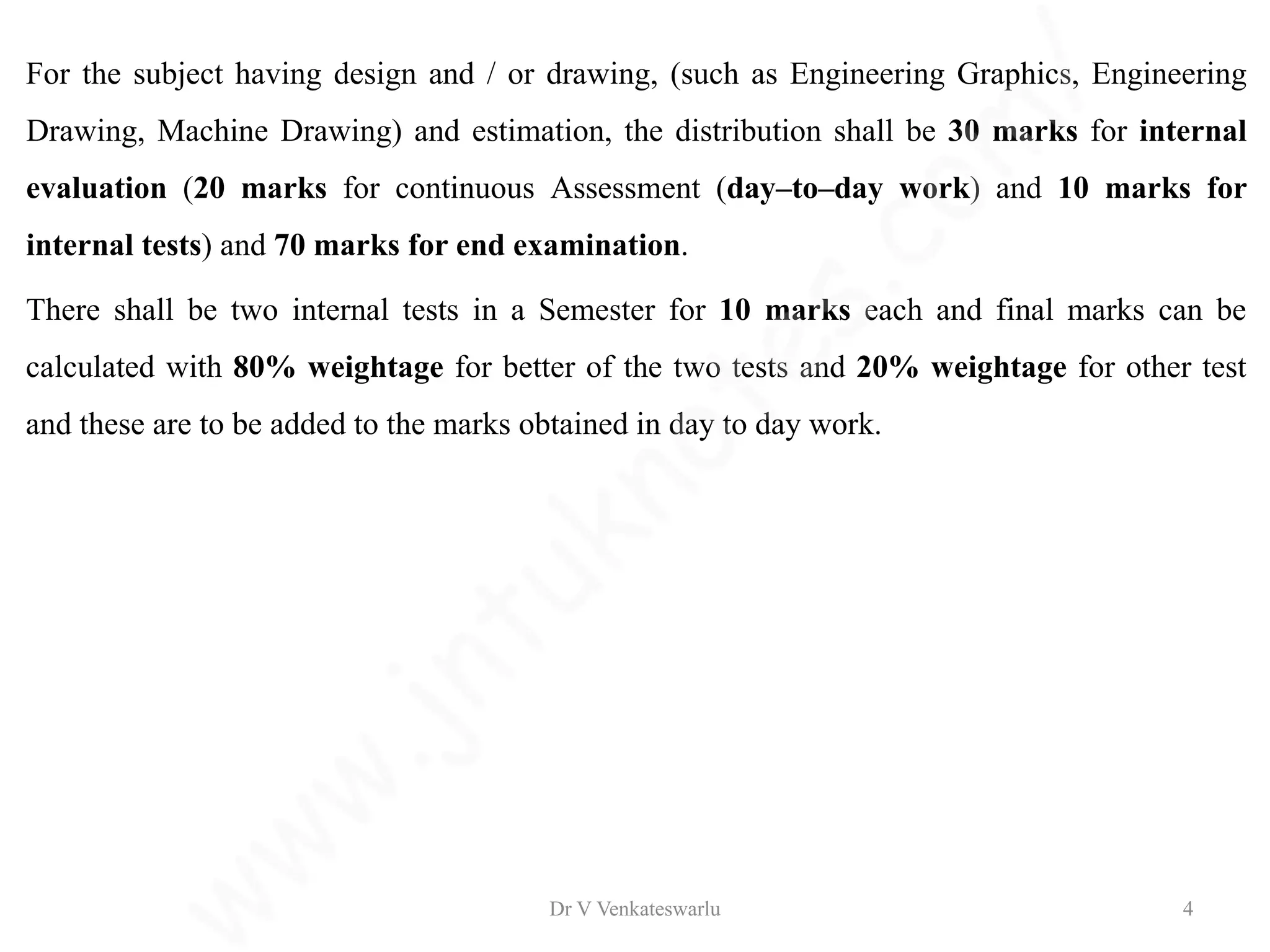 For the subject having design and / or drawing, (such as Engineering Graphics, Engineering
Drawing, Machine Drawing) and estimation, the distribution shall be 30 marks for internal
evaluation (20 marks for continuous Assessment (day–to–day work) and 10 marks for
internal tests) and 70 marks for end examination.
There shall be two internal tests in a Semester for 10 marks each and final marks can be
calculated with 80% weightage for better of the two tests and 20% weightage for other test
and these are to be added to the marks obtained in day to day work.
Dr V Venkateswarlu 4
 