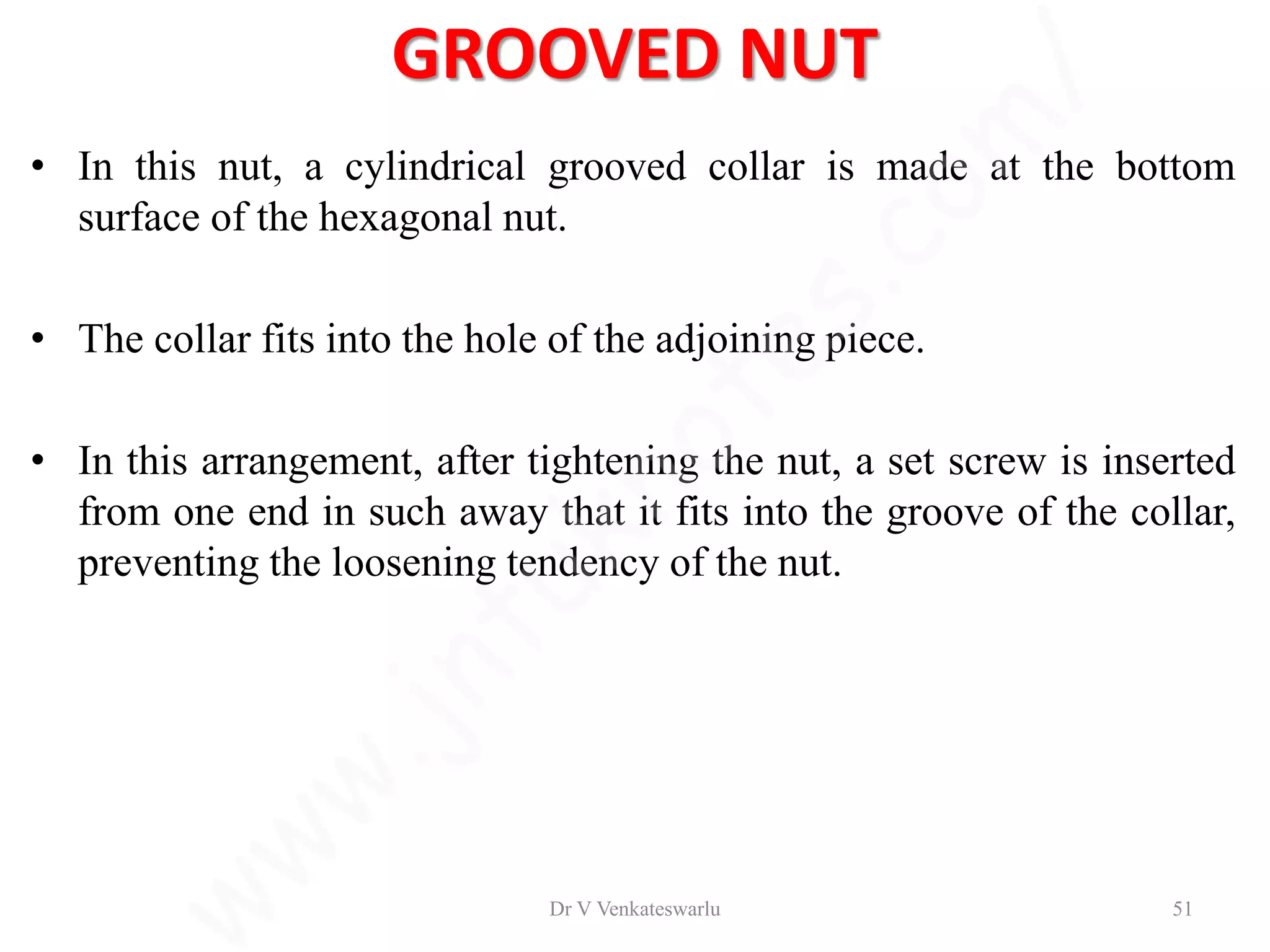 GROOVED NUT
• In this nut, a cylindrical grooved collar is made at the bottom
surface of the hexagonal nut.
• The collar fits into the hole of the adjoining piece.
• In this arrangement, after tightening the nut, a set screw is inserted
from one end in such away that it fits into the groove of the collar,
preventing the loosening tendency of the nut.
Dr V Venkateswarlu 51
 