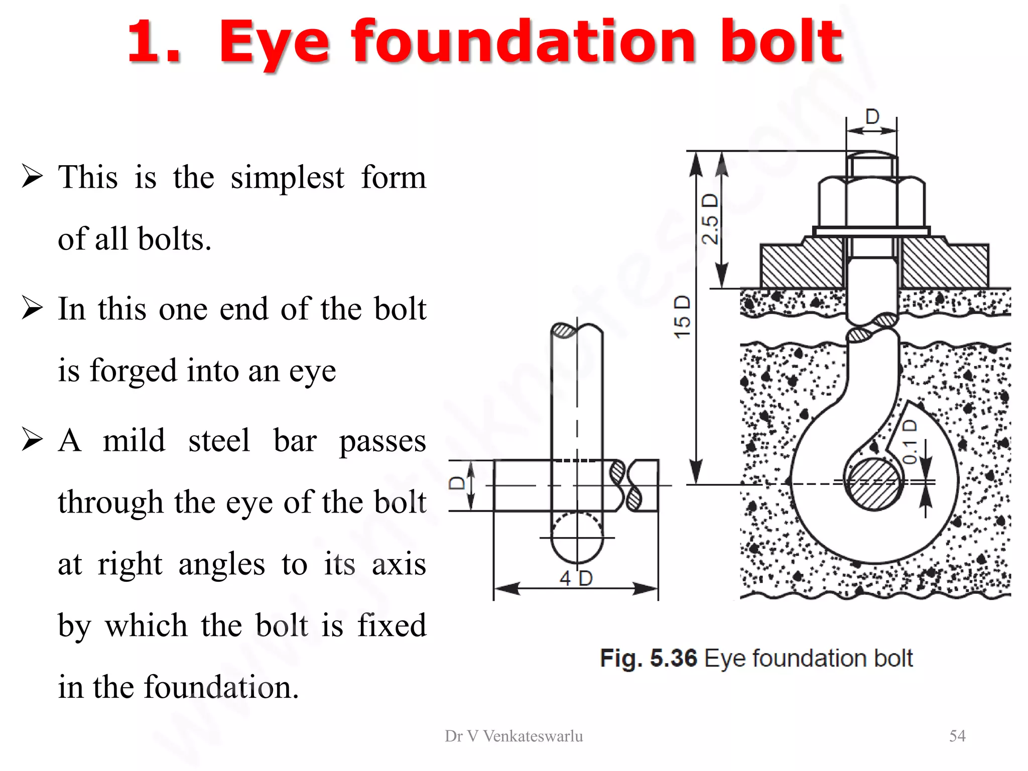 1. Eye foundation bolt
 This is the simplest form
of all bolts.
 In this one end of the bolt
is forged into an eye
 A mild steel bar passes
through the eye of the bolt
at right angles to its axis
by which the bolt is fixed
in the foundation.
Dr V Venkateswarlu 54
 