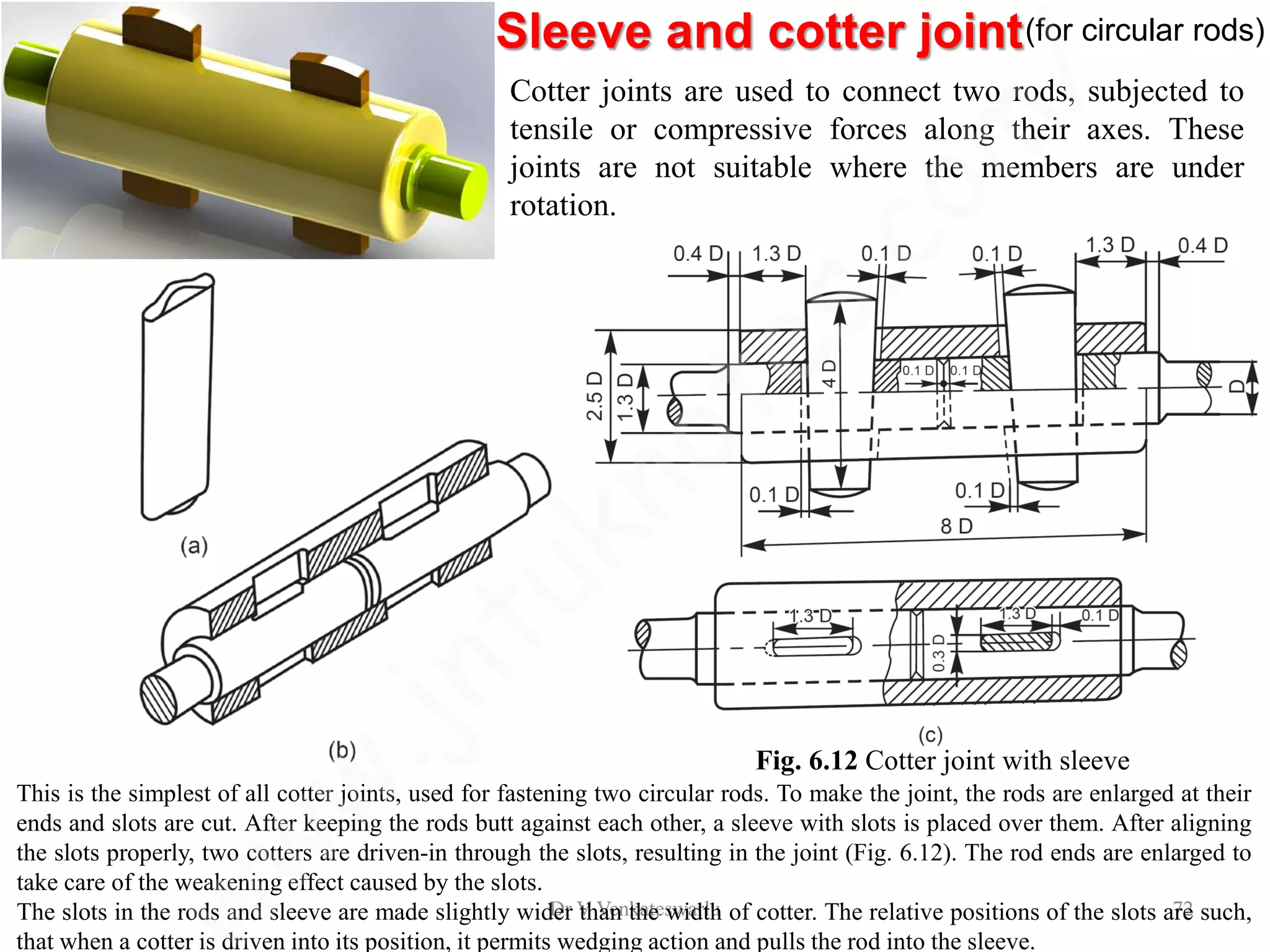 Sleeve and cotter joint(for circular rods)
Dr V Venkateswarlu 72
Cotter joints are used to connect two rods, subjected to
tensile or compressive forces along their axes. These
joints are not suitable where the members are under
rotation.
Fig. 6.12 Cotter joint with sleeve
This is the simplest of all cotter joints, used for fastening two circular rods. To make the joint, the rods are enlarged at their
ends and slots are cut. After keeping the rods butt against each other, a sleeve with slots is placed over them. After aligning
the slots properly, two cotters are driven-in through the slots, resulting in the joint (Fig. 6.12). The rod ends are enlarged to
take care of the weakening effect caused by the slots.
The slots in the rods and sleeve are made slightly wider than the width of cotter. The relative positions of the slots are such,
that when a cotter is driven into its position, it permits wedging action and pulls the rod into the sleeve.
 