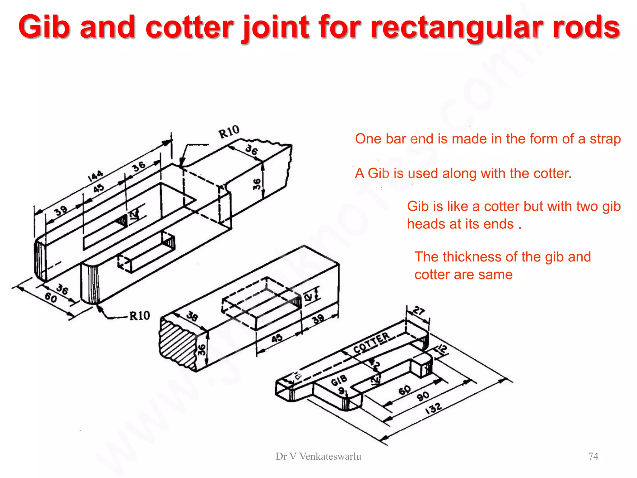 Gib and cotter joint for rectangular rods
One bar end is made in the form of a strap
A Gib is used along with the cotter.
Gib is like a cotter but with two gib
heads at its ends .
The thickness of the gib and
cotter are same
Dr V Venkateswarlu 74
 