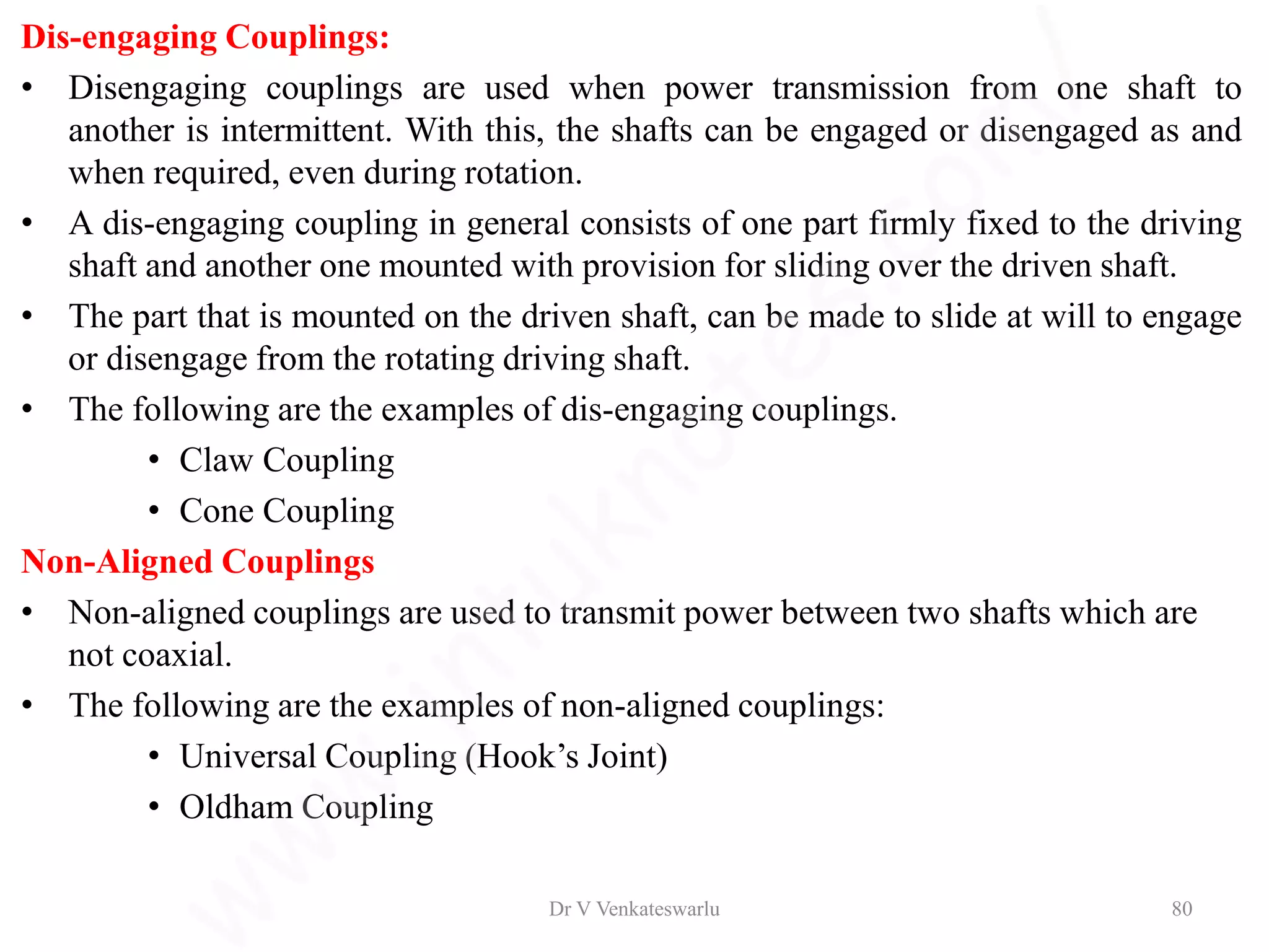 Dis-engaging Couplings:
• Disengaging couplings are used when power transmission from one shaft to
another is intermittent. With this, the shafts can be engaged or disengaged as and
when required, even during rotation.
• A dis-engaging coupling in general consists of one part firmly fixed to the driving
shaft and another one mounted with provision for sliding over the driven shaft.
• The part that is mounted on the driven shaft, can be made to slide at will to engage
or disengage from the rotating driving shaft.
• The following are the examples of dis-engaging couplings.
• Claw Coupling
• Cone Coupling
Non-Aligned Couplings
• Non-aligned couplings are used to transmit power between two shafts which are
not coaxial.
• The following are the examples of non-aligned couplings:
• Universal Coupling (Hook’s Joint)
• Oldham Coupling
Dr V Venkateswarlu 80
 