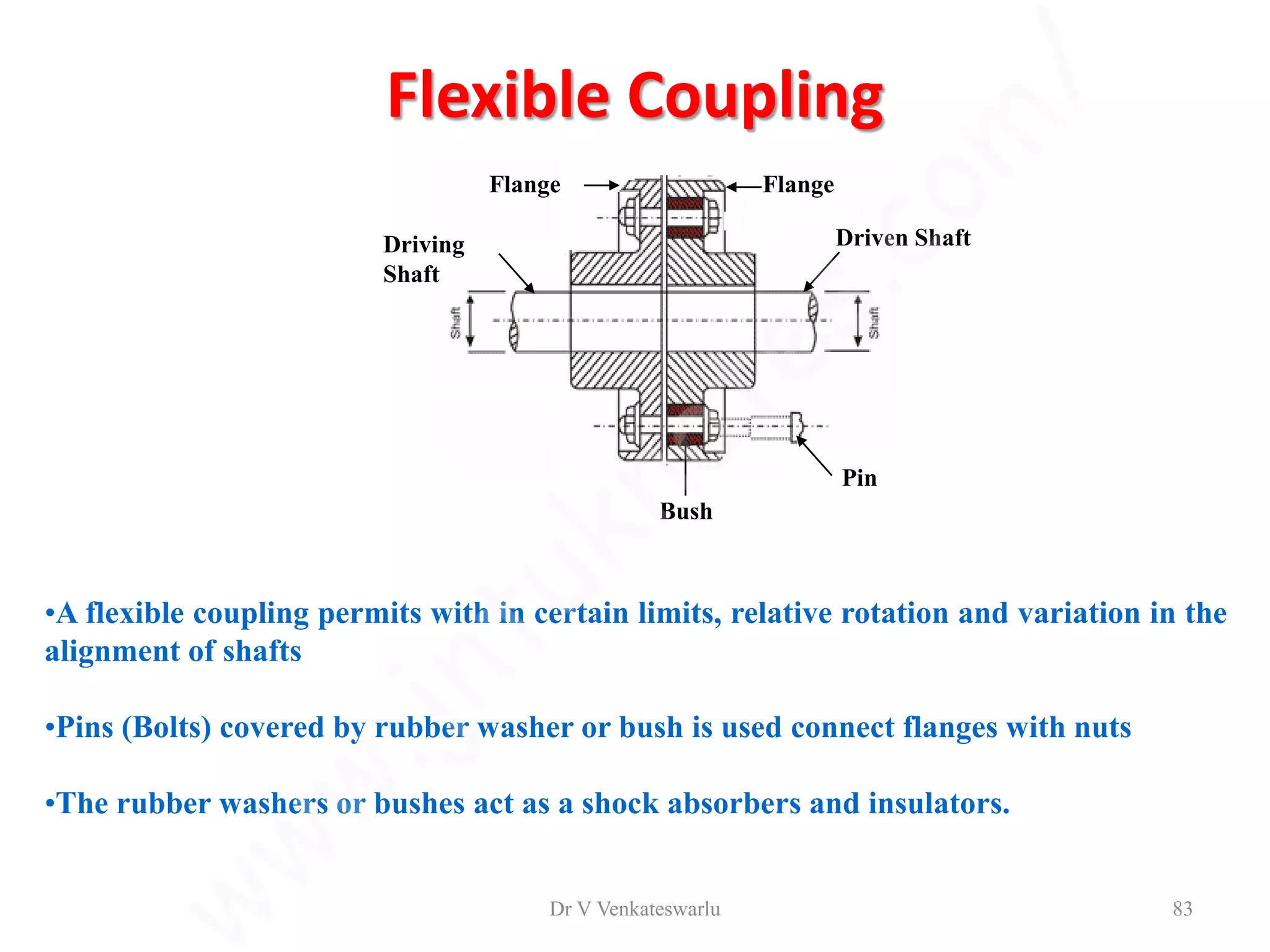 Flexible Coupling
Bush
Flange
Flange
Driving
Shaft
Driven Shaft
Pin
•A flexible coupling permits with in certain limits, relative rotation and variation in the
alignment of shafts
•Pins (Bolts) covered by rubber washer or bush is used connect flanges with nuts
•The rubber washers or bushes act as a shock absorbers and insulators.
Dr V Venkateswarlu 83
 