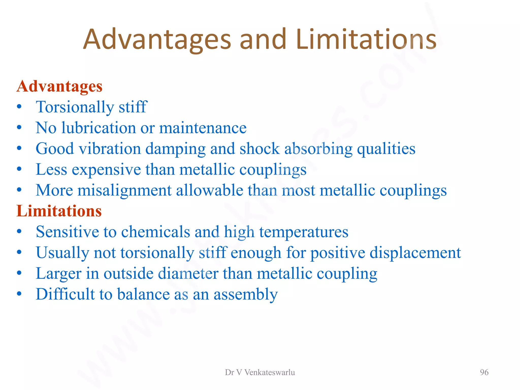 Advantages and Limitations
Advantages
• Torsionally stiff
• No lubrication or maintenance
• Good vibration damping and shock absorbing qualities
• Less expensive than metallic couplings
• More misalignment allowable than most metallic couplings
Limitations
• Sensitive to chemicals and high temperatures
• Usually not torsionally stiff enough for positive displacement
• Larger in outside diameter than metallic coupling
• Difficult to balance as an assembly
Dr V Venkateswarlu 96
 