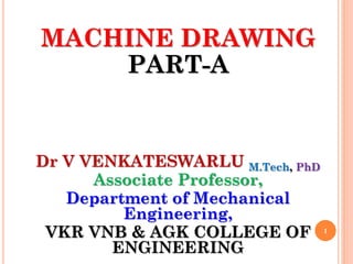 MACHINE DRAWING
PART-A
Dr V VENKATESWARLU M.Tech, PhD
Associate Professor,
Department of Mechanical
Engineering,
VKR VNB & AGK COLLEGE OF
ENGINEERING
1
 