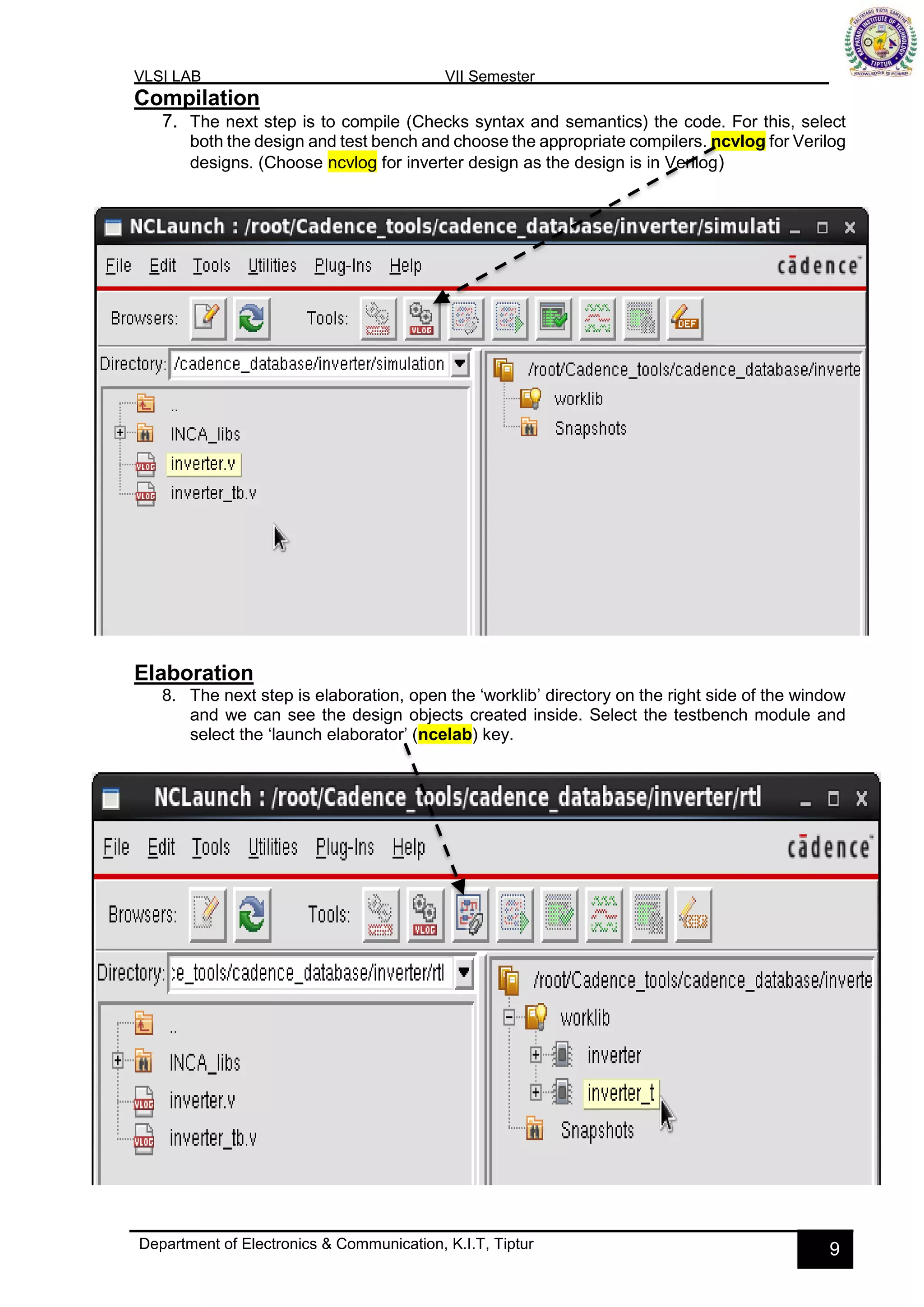 VLSI LAB VII Semester
Department of Electronics & Communication, K.I.T, Tiptur 9
Compilation
7. The next step is to compile (Checks syntax and semantics) the code. For this, select
both the design and test bench and choose the appropriate compilers. ncvlog for Verilog
designs. (Choose ncvlog for inverter design as the design is in Verilog)
Elaboration
8. The next step is elaboration, open the ‘worklib’ directory on the right side of the window
and we can see the design objects created inside. Select the testbench module and
select the ‘launch elaborator’ (ncelab) key.
 