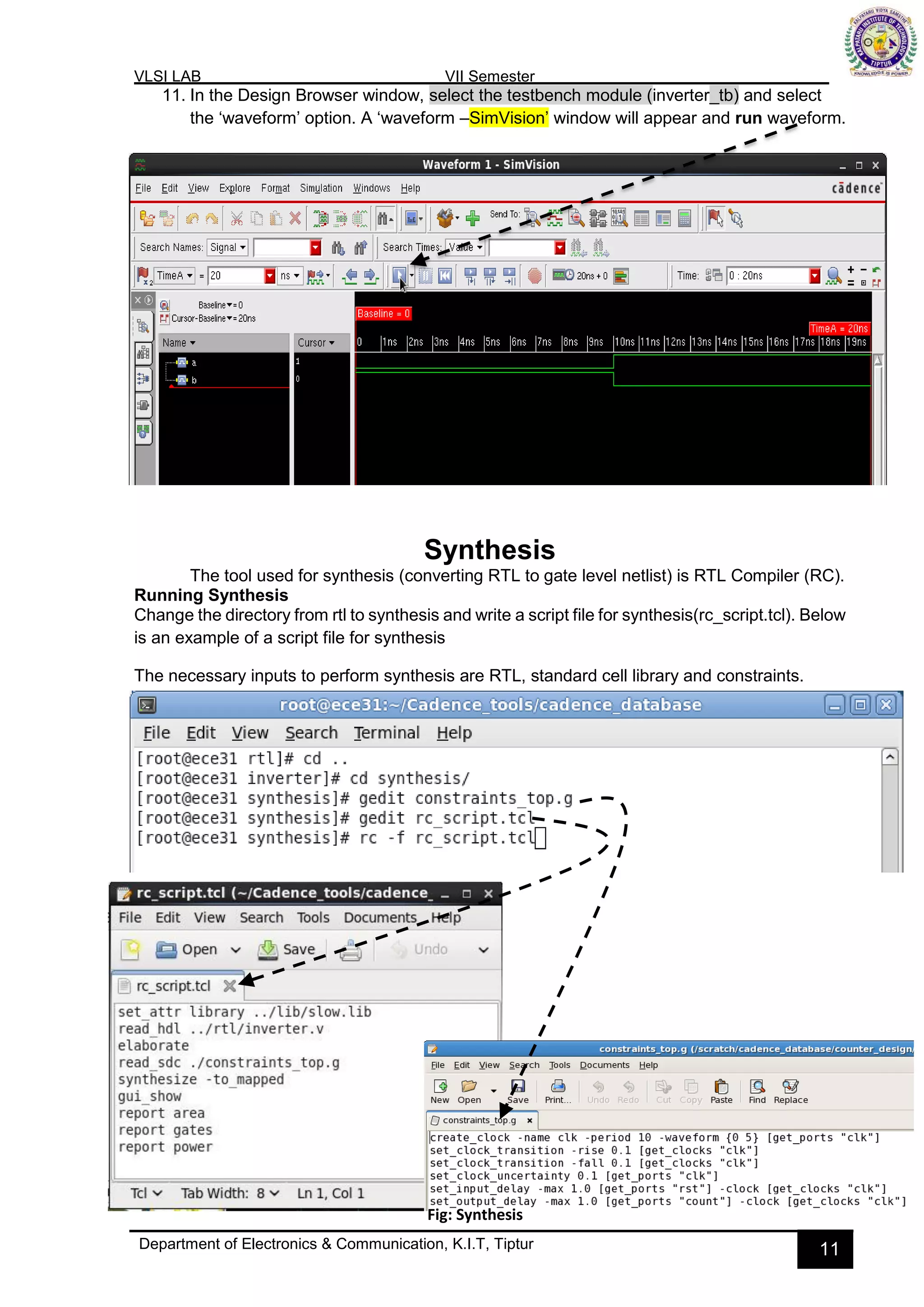 VLSI LAB VII Semester
Department of Electronics & Communication, K.I.T, Tiptur 11
11. In the Design Browser window, select the testbench module (inverter_tb) and select
the ‘waveform’ option. A ‘waveform –SimVision’ window will appear and run waveform.
Synthesis
The tool used for synthesis (converting RTL to gate level netlist) is RTL Compiler (RC).
Running Synthesis
Change the directory from rtl to synthesis and write a script file for synthesis(rc_script.tcl). Below
is an example of a script file for synthesis
The necessary inputs to perform synthesis are RTL, standard cell library and constraints.
Fig: Synthesis
 