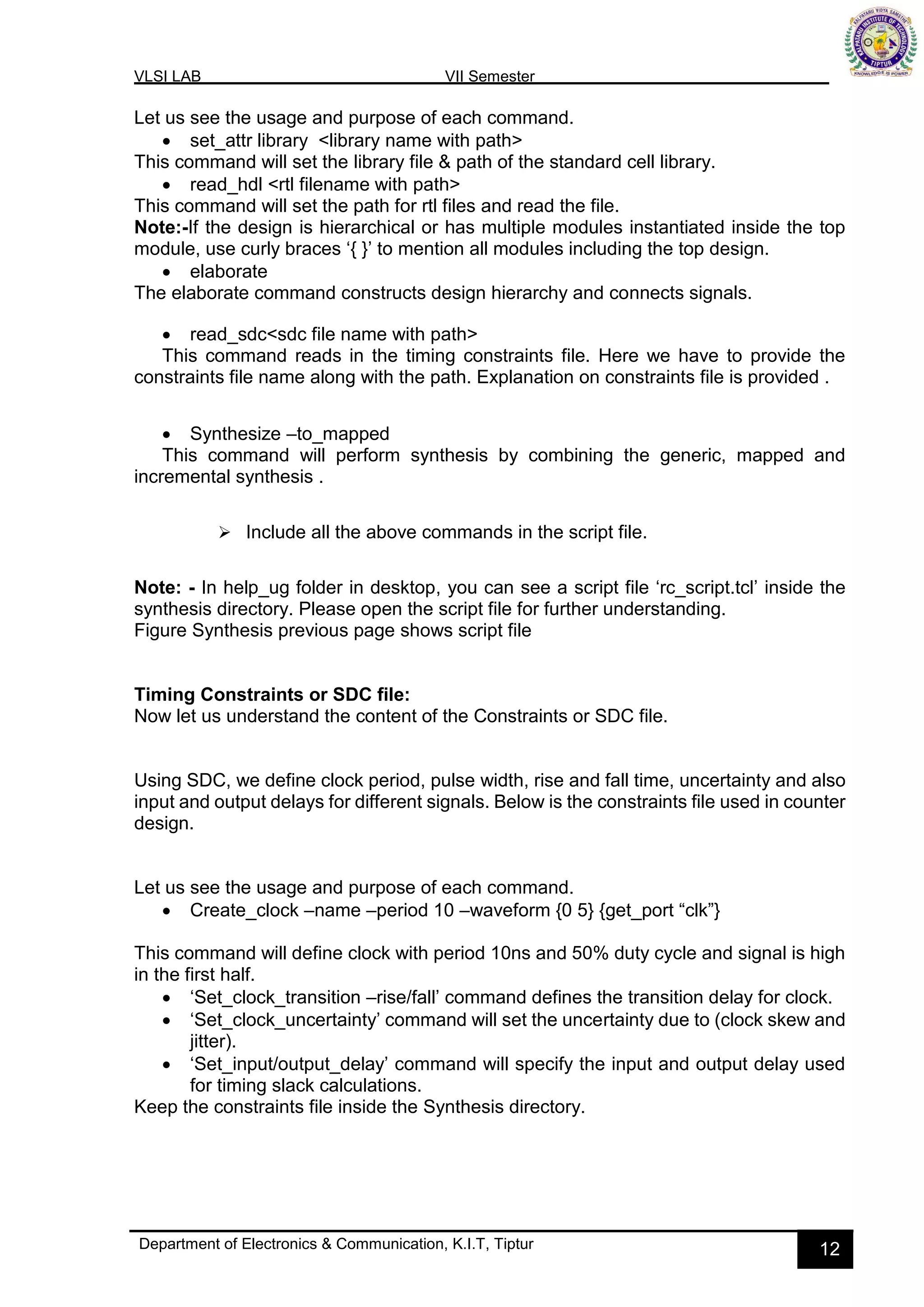 VLSI LAB VII Semester
Department of Electronics & Communication, K.I.T, Tiptur 12
Let us see the usage and purpose of each command.
• set_attr library <library name with path>
This command will set the library file & path of the standard cell library.
• read_hdl <rtl filename with path>
This command will set the path for rtl files and read the file.
Note:-If the design is hierarchical or has multiple modules instantiated inside the top
module, use curly braces ‘{ }’ to mention all modules including the top design.
• elaborate
The elaborate command constructs design hierarchy and connects signals.
• read_sdc<sdc file name with path>
This command reads in the timing constraints file. Here we have to provide the
constraints file name along with the path. Explanation on constraints file is provided .
• Synthesize –to_mapped
This command will perform synthesis by combining the generic, mapped and
incremental synthesis .
➢ Include all the above commands in the script file.
Note: - In help_ug folder in desktop, you can see a script file ‘rc_script.tcl’ inside the
synthesis directory. Please open the script file for further understanding.
Figure Synthesis previous page shows script file
Timing Constraints or SDC file:
Now let us understand the content of the Constraints or SDC file.
Using SDC, we define clock period, pulse width, rise and fall time, uncertainty and also
input and output delays for different signals. Below is the constraints file used in counter
design.
Let us see the usage and purpose of each command.
• Create_clock –name –period 10 –waveform {0 5} {get_port “clk”}
This command will define clock with period 10ns and 50% duty cycle and signal is high
in the first half.
• ‘Set_clock_transition –rise/fall’ command defines the transition delay for clock.
• ‘Set_clock_uncertainty’ command will set the uncertainty due to (clock skew and
jitter).
• ‘Set_input/output_delay’ command will specify the input and output delay used
for timing slack calculations.
Keep the constraints file inside the Synthesis directory.
 